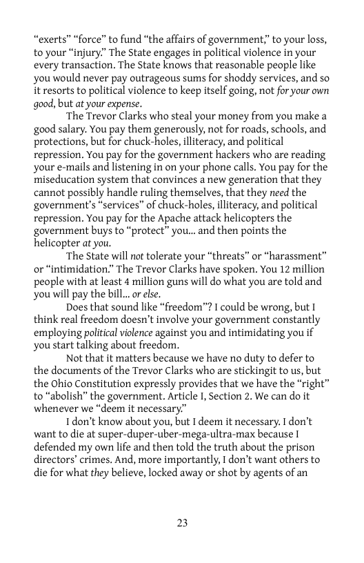 “exerts” “force” to fund “the affairs of government;” to your loss, to your “injury”" The State engages in political violence in your every transaction. The State knows that reasonable people like you would never pay outrageous sums for shoddy services, and so it resorts to political violence to keep itself going, not for your own good, but at your expense.  ‘The Trevor Clarks who steal your money from you make a good salary. You pay them generously, not for roads, schools, and protections, but for chuck-holes, lliteracy, and political repression. You pay for the government hackers who are reading your e-mails and listening in on your phone calls. You pay for the miseducation system that convinces a new generation that they cannot possibly handle ruling themselves, that they need the government’s “services” of chuck-holes, illiteracy, and political repression. You pay for the Apache attack helicopters the government buys to “protect” you... and then points the helicopter at you.  ‘The State will not tolerate your “threats” or “harassment” or “intimidation.” The Trevor Clarks have spoken. You 12 million people with at least 4 million guns will do what you are told and you will pay the bill...or else.  Does that sound like “freedom™? 1 could be wrong, but I think real freedom doesn’t involve your government constantly employing political violence against you and intimidating you if you start talking about freedom.  Not that it matters because we have no duty to defer to the documents of the Trevor Clarks who are stickingit to us, but the Ohio Constitution expressly provides that we have the “right” to “abolish” the government. Article I, Section 2. We can do it whenever we “deem it necessary.”  Tdon’t know about you, but I deem it necessary. I don’t want to die at super-duper-uber-mega-ultra-max because I defended my own life and then told the truth about the prison directors’ crimes. And, more importantly, I don’t want others to die for what they believe, locked away or shot by agents of an  23 
